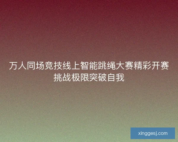 万人同场竞技线上智能跳绳大赛精彩开赛挑战极限突破自我