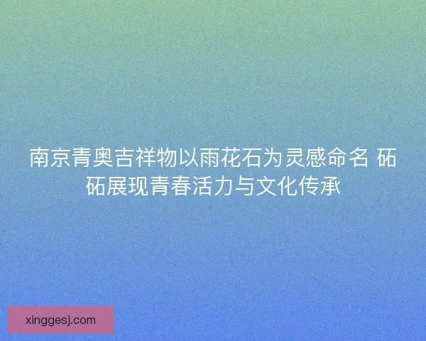 南京青奥吉祥物以雨花石为灵感命名 砳砳展现青春活力与文化传承