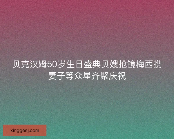 贝克汉姆50岁生日盛典贝嫂抢镜梅西携妻子等众星齐聚庆祝 贝克汉姆50岁生日盛典贝嫂抢镜梅西携妻子等众星齐聚庆祝