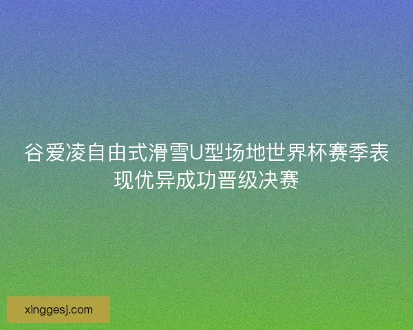 谷爱凌自由式滑雪U型场地世界杯赛季表现优异成功晋级决赛