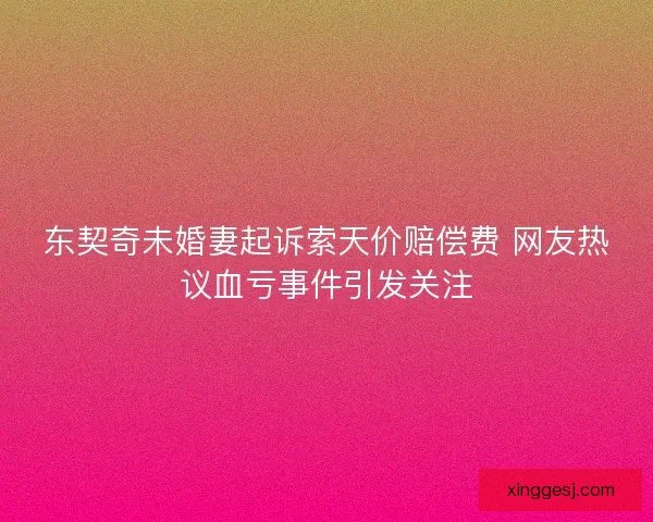 东契奇未婚妻起诉索天价赔偿费 网友热议血亏事件引发关注 东契奇未婚妻起诉索天价赔偿费 网友热议血亏事件引发关注