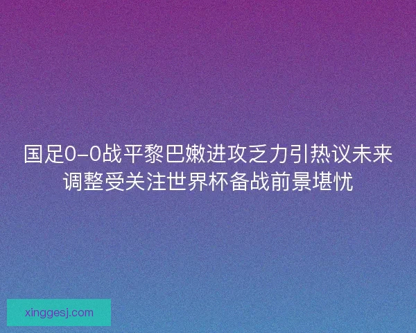 国足0-0战平黎巴嫩进攻乏力引热议未来调整受关注世界杯备战前景堪忧