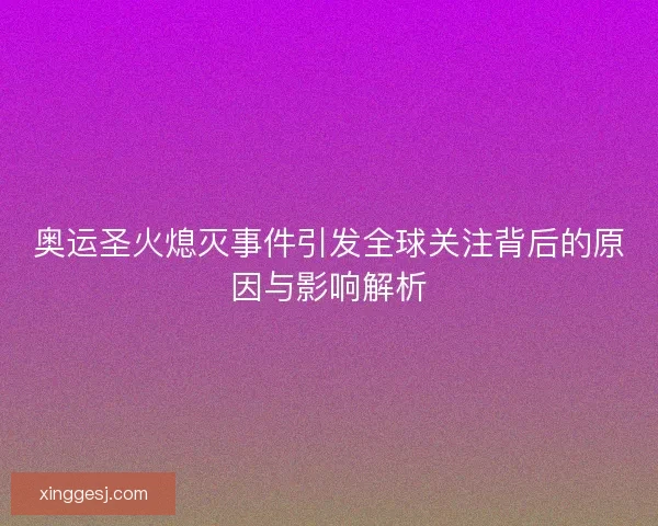 奥运圣火熄灭事件引发全球关注背后的原因与影响解析