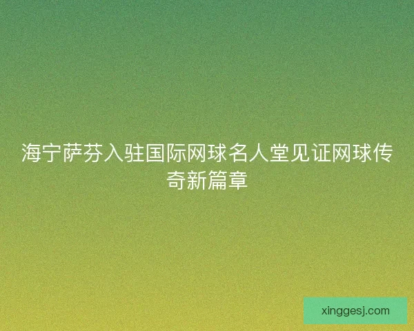 海宁萨芬入驻国际网球名人堂见证网球传奇新篇章 海宁萨芬入驻国际网球名人堂见证网球传奇新篇章