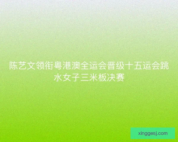 陈艺文领衔粤港澳全运会晋级十五运会跳水女子三米板决赛