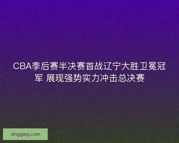 CBA季后赛半决赛首战辽宁大胜卫冕冠军 展现强势实力冲击总决赛
