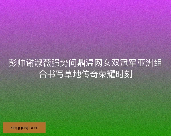 彭帅谢淑薇强势问鼎温网女双冠军亚洲组合书写草地传奇荣耀时刻