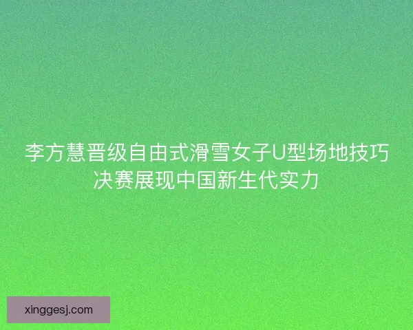 李方慧晋级自由式滑雪女子U型场地技巧决赛展现中国新生代实力