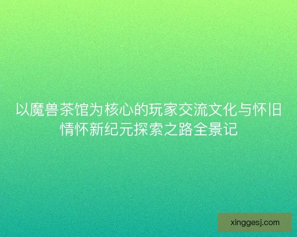 以魔兽茶馆为核心的玩家交流文化与怀旧情怀新纪元探索之路全景记 以魔兽茶馆为核心的玩家交流文化与怀旧情怀新纪元探索之路全景记