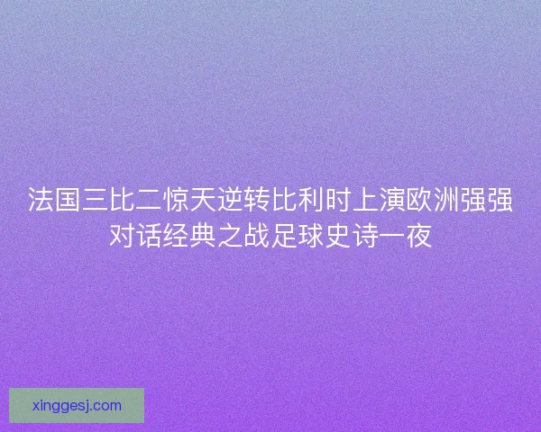 法国三比二惊天逆转比利时上演欧洲强强对话经典之战足球史诗一夜