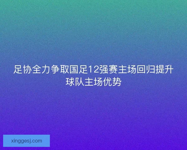 足协全力争取国足12强赛主场回归提升球队主场优势 足协全力争取国足12强赛主场回归提升球队主场优势