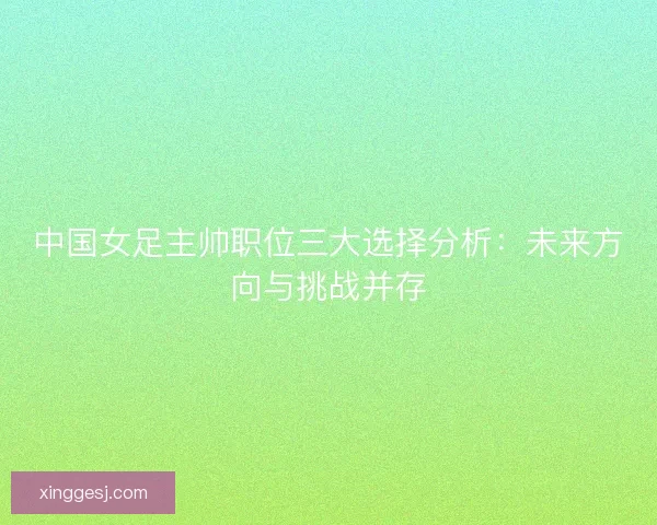 中国女足主帅职位三大选择分析:未来方向与挑战并存 中国女足主帅职位三大选择分析:未来方向与挑战并存