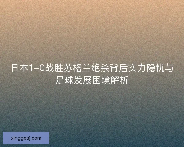 日本1-0战胜苏格兰绝杀背后实力隐忧与足球发展困境解析