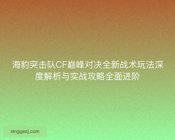 海豹突击队CF巅峰对决全新战术玩法深度解析与实战攻略全面进阶