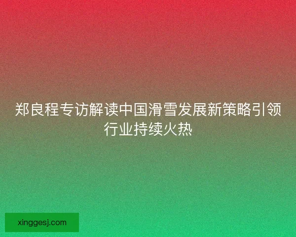 郑良程专访解读中国滑雪发展新策略引领行业持续火热