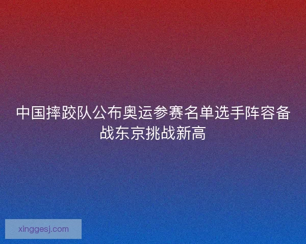 中国摔跤队公布奥运参赛名单选手阵容备战东京挑战新高