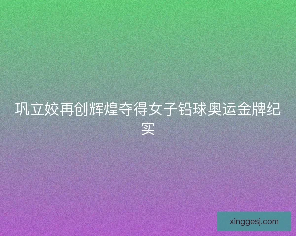 巩立姣再创辉煌夺得女子铅球奥运金牌纪实 巩立姣再创辉煌夺得女子铅球奥运金牌纪实