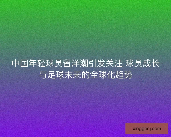 中国年轻球员留洋潮引发关注 球员成长与足球未来的全球化趋势 中国年轻球员留洋潮引发关注 球员成长与足球未来的全球化趋势