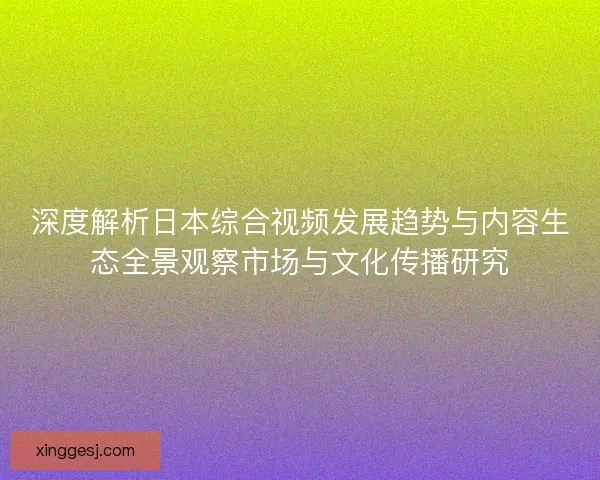 深度解析日本综合视频发展趋势与内容生态全景观察市场与文化传播研究