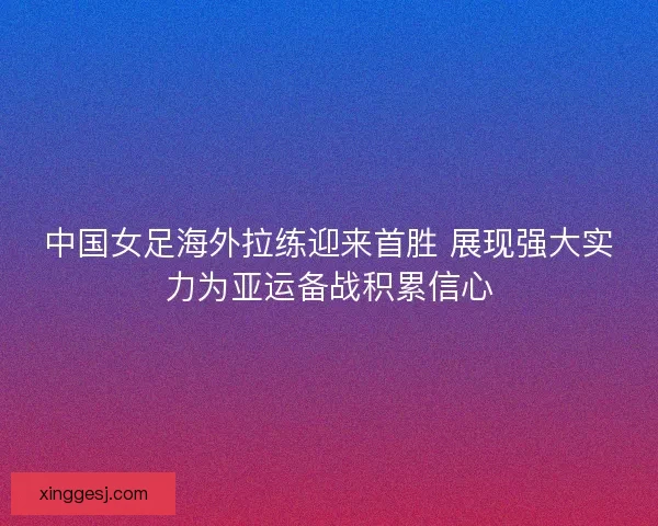 中国女足海外拉练迎来首胜 展现强大实力为亚运备战积累信心 中国女足海外拉练迎来首胜 展现强大实力为亚运备战积累信心