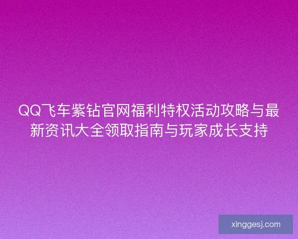 QQ飞车紫钻官网福利特权活动攻略与最新资讯大全领取指南与玩家成长支持 QQ飞车紫钻官网福利特权活动攻略与最新资讯大全领取指南与玩家成长支持