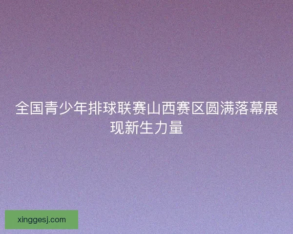 全国青少年排球联赛山西赛区圆满落幕展现新生力量 全国青少年排球联赛山西赛区圆满落幕展现新生力量