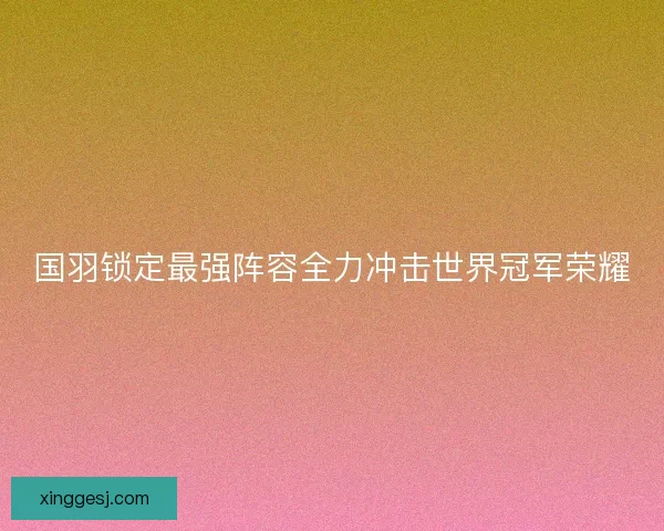 国羽锁定最强阵容全力冲击世界冠军荣耀