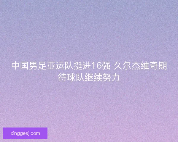 中国男足亚运队挺进16强 久尔杰维奇期待球队继续努力 中国男足亚运队挺进16强 久尔杰维奇期待球队继续努力
